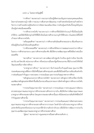-๒-
มาตรา ๔ ในพระราชบัญญัตินี้
“การศึกษา” หมายความวา กระบวนการเรียนรูเพื่อความเจริญงอกงามของบุคคลและสังคม
โดยการถายทอดความรู การฝก การอบรม การสืบสานทางวัฒนธรรม การสรางสรรคจรรโลงความกาวหนาทาง
วิชาการ การสรางองคความรูอันเกิดจากการจัดสภาพแวดลอม สังคม การเรียนรูและปจจัยเกื้อหนุนใหบุคคล
เรียนรูอยางตอเนื่องตลอดชีวิต
“การศึกษาภาคบังคับ”หมายความวา การศึกษาที่จัดใหเด็กจํานวนเกาชั้นปโดยไมเสีย
คาใชจาย และใหเด็กซึ่งมีอายุยางเขาปที่สี่เขาเรียนในสถานศึกษาจนอายุเขาปที่สิบสอง เวนแตสอบไดชั้นปที่
เกาของการศึกษาภาคบังคับ
“เตรียมอุดมศึกษา” หมายความวา การศึกษาระดับมัธยมศึกษาตอนปลาย เพื่อเตรียมความ
พรอมผูเรียนกอนเขาเรียนระดับอุดมศึกษา
“การศึกษาตลอดชีวิต” หมายความวา การศึกษาที่เกิดจากการผสมผสานระหวางการศึกษา
ในระบบ การศึกษานอกระบบ และการศึกษาตามอัธยาศัย เพื่อใหสามารถพัฒนาคุณภาพชีวิตไดอยางตอเนื่อง
ตลอดชีวิต
“สถานศึกษา” หมายความวา สถานพัฒนาเด็กปฐมวัย โรงเรียน ศูนยการเรียน วิทยาลัย
สถาบัน มหาวิทยาลัย หนวยงานการศึกษา หรือหนวยงานอื่นของรัฐหรือของเอกชน ที่มีอํานาจหนาที่หรือมี
วัตถุประสงคในการจัดการศึกษา
“มาตรฐานการศึกษา” หมายความวา ขอกําหนดเกี่ยวกับคุณลักษณะ คุณภาพ ที่พึง
ประสงคและมาตรฐานที่ตองการใหเกิดขึ้นในสถานศึกษาทุกแหง และเพื่อใชเปนหลักในการเทียบเคียงสําหรับ
การสงเสริมและกํากับดูแล การตรวจสอบ การประเมินผล และการประกันคุณภาพทางการศึกษา
“หลักสูตรแกนกลางการศึกษาภาคบังคับ” หมายความวา หลักสูตรการศึกษาที่สถาบันวิจัย
และพัฒนาหลักสูตรแหงชาติจัดทําขึ้นเพื่อเปนกรอบหรือแนวทางของการจัดทําหลักสูตรการศึกษาภาคบังคับ
ของสถานศึกษา
“การประกันคุณภาพภายใน” หมายความวา การประเมินผล การควบคุมและการติดตาม
ตรวจสอบคุณภาพและมาตรฐานการศึกษาของสถานศึกษาจากภายใน เพื่อใหเกิดการพัฒนาคุณภาพและ
มาตรฐานการศึกษาของสถานศึกษา โดยบุคลากรของสถานศึกษานั้นเอง หรือโดยหนวยงานตนสังกัดที่มีหนาที่
กํากับดูแลสถานศึกษานั้น
“การประกันคุณภาพภายนอก” หมายความวา การประเมินผลและการติดตามตรวจสอบ
คุณภาพและมาตรฐานการศึกษาของสถานศึกษาจากภายนอก โดยสํานักงานรับรองมาตรฐานการศึกษา
แหงชาติหรือบุคคลหรือหนวยงานภายนอกที่สํานักงานดังกลาวรับรอง เพื่อใหเกิดการพัฒนาการประกัน
คุณภาพ และพัฒนาคุณภาพและมาตรฐานการศึกษาของสถานศึกษา
“ผูสอน” หมายความวา ครูและคณาจารยในสถานศึกษาระดับตาง ๆ
 