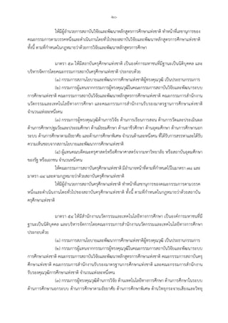 -๒๐-
ใหมีผูอํานวยการสถาบันวิจัยและพัฒนาหลักสูตรการศึกษาแหงชาติ ทําหนาที่เลขานุการของ
คณะกรรมการตามวรรคหนึ่งและดําเนินงานโดยทั่วไปของสถาบันวิจัยและพัฒนาหลักสูตรการศึกษาแหงชาติ
ทั้งนี้ ตามที่กําหนดในกฎหมายวาดวยการวิจัยและพัฒนาหลักสูตรการศึกษา
มาตรา ๕๓ ใหมีสถาบันครุศึกษาแหงชาติ เปนองคการมหาชนที่มีฐานะเปนนิติบุคคล และ
บริหารจัดการโดยคณะกรรมการสถาบันครุศึกษาแหงชาติ ประกอบดวย
(๑) กรรมการสภานโยบายและพัฒนาการศึกษาแหงชาติผูทรงคุณวุฒิ เปนประธานกรรมการ
(๒) กรรมการผูแทนจากกรรมการผูทรงคุณวุฒิในคณะกรรมการสถาบันวิจัยและพัฒนาระบบ
การศึกษาแหงชาติ คณะกรรมการสถาบันวิจัยและพัฒนาหลักสูตรการศึกษาแหงชาติ คณะกรรมการสํานักงาน
นวัตกรรมและเทคโนโลยีทางการศึกษา และคณะกรรมการสํานักงานรับรองมาตรฐานการศึกษาแหงชาติ
จํานวนแหงละหนึ่งคน
(๓) กรรมการผูทรงคุณวุฒิดานการวิจัย ดานการเรียนการสอน ดานการวัดและประเมินผล
ดานการศึกษาปฐมวัยและประถมศึกษา ดานมัธยมศึกษา ดานอาชีวศึกษา ดานอุดมศึกษา ดานการศึกษานอก
ระบบ ดานการศึกษาตามอัธยาศัย และดานการศึกษาพิเศษ จํานวนดานละหนึ่งคน ที่ไดรับการสรรหาและไดรับ
ความเห็นชอบจากสภานโยบายและพัฒนาการศึกษาแหงชาติ
(๔) ผูแทนคณบดีคณะครุศาสตรหรือศึกษาศาสตรจากมหาวิทยาลัย หรือสถาบันอุดมศึกษา
ของรัฐ หรือเอกชน จํานวนหนึ่งคน
ใหคณะกรรมการสถาบันครุศึกษาแหงชาติ มีอํานาจหนาที่ตามที่กําหนดไวในมาตรา ๗๘ และ
มาตรา ๘๔ และตามกฎหมายวาดวยสถาบันครุศึกษาแหงชาติ
ใหมีผูอํานวยการสถาบันครุศึกษาแหงชาติ ทําหนาที่เลขานุการของคณะกรรมการตามวรรค
หนึ่งและดําเนินงานโดยทั่วไปของสถาบันครุศึกษาแหงชาติ ทั้งนี้ ตามที่กําหนดในกฎหมายวาดวยสถาบัน
ครุศึกษาแหงชาติ
มาตรา ๕๔ ใหมีสํานักงานนวัตกรรมและเทคโนโลยีทางการศึกษา เปนองคการมหาชนที่มี
ฐานะเปนนิติบุคคล และบริหารจัดการโดยคณะกรรมการสํานักงานนวัตกรรมและเทคโนโลยีทางการศึกษา
ประกอบดวย
(๑) กรรมการสภานโยบายและพัฒนาการศึกษาแหงชาติผูทรงคุณวุฒิ เปนประธานกรรมการ
(๒) กรรมการผูแทนจากกรรมการผูทรงคุณวุฒิในคณะกรรมการสถาบันวิจัยและพัฒนาระบบ
การศึกษาแหงชาติ คณะกรรมการสถาบันวิจัยและพัฒนาหลักสูตรการศึกษาแหงชาติ คณะกรรมการสถาบันครุ
ศึกษาแหงชาติ คณะกรรมการสํานักงานรับรองมาตรฐานการศึกษาแหงชาติ และคณะกรรมการสํานักงาน
รับรองคุณวุฒิการศึกษาแหงชาติ จํานวนแหงละหนึ่งคน
(๓) กรรมการผูทรงคุณวุฒิดานการวิจัย ดานเทคโนโลยีทางการศึกษา ดานการศึกษาในระบบ
ดานการศึกษานอกระบบ ดานการศึกษาตามอัธยาศัย ดานการศึกษาพิเศษ ดานวิทยุกระจายเสียงและวิทยุ
 