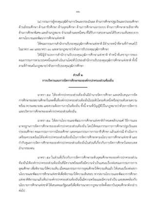 -๒๒-
(๔) กรรมการผูทรงคุณวุฒิดานการวัดและประเมินผล ดานการศึกษาปฐมวัยและประถมศึกษา
ดานมัธยมศึกษา ดานอาชีวศึกษา ดานอุดมศึกษา ดานการศึกษานอกระบบ ดานการศึกษาตามอัธยาศัย
ดานการศึกษาพิเศษ และดานกฎหมาย จํานวนดานละหนึ่งคน ที่ไดรับการสรรหาและไดรับความเห็นชอบจาก
สภานโยบายและพัฒนาการศึกษาแหงชาติ
ใหคณะกรรมการสํานักงานรับรองคุณวุฒิการศึกษาแหงชาติ มีอํานาจหนาที่ตามที่กําหนดไว
ในมาตรา ๗๙ และมาตรา ๘๐ และตามกฎหมายวาดวยการรับรองคุณวุฒิการศึกษา
ใหมีผูอํานวยการสํานักงานรับรองคุณวุฒิการศึกษาแหงชาติ ทําหนาที่เลขานุการของ
คณะกรรมการตามวรรคหนึ่งและดําเนินงานโดยทั่วไปของสํานักงานรับรองคุณวุฒิการศึกษาแหงชาติ ทั้งนี้
ตามที่กําหนดในกฎหมายวาดวยการรับรองคุณวุฒิการศึกษา
สวนที่ ๒
การบริหารและการจัดการศึกษาขององคกรปกครองสวนทองถิ่น
มาตรา ๕๗ ใหองคกรปกครองสวนทองถิ่นมีอํานาจจัดการศึกษา และสนับสนุนการจัด
การศึกษาของสถานศึกษาในเขตพื้นที่องคกรปกครองสวนทองถิ่นในระดับใดระดับหนึ่งหรือทุกระดับตามความ
พรอม ความเหมาะสม และความตองการภายในทองถิ่น ทั้งนี้ ตามที่บัญญัติไวในกฎหมายวาดวยการจัดการ
และบริหารการศึกษาขององคกรปกครองสวนทองถิ่น
มาตรา ๕๘ ใหสภานโยบายและพัฒนาการศึกษาแหงชาติกําหนดหลักเกณฑ วิธีการและ
มาตรฐานการจัดการศึกษาขององคกรปกครองสวนทองถิ่น โดยใหคณะกรรมการการศึกษาปฐมวัยและ
ประถมศึกษา คณะกรรมการการมัธยมศึกษา และคณะกรรมการการอาชีวศึกษา แลวแตกรณี ดําเนินการ
เตรียมความพรอมใหองคกรปกครองสวนทองถิ่นในการจัดการศึกษาตามนโยบายการศึกษาแหงชาติ และ
กํากับดูแลการจัดการศึกษาขององคกรปกครองสวนทองถิ่นในสวนที่เกี่ยวกับการจัดการศึกษาในขอบเขต
อํานาจของตน
มาตรา ๕๙ ในสวนที่เกี่ยวกับการจัดการศึกษาระดับอุดมศึกษาขององคกรปกครองสวน
ทองถิ่นใหองคกรปกครองสวนทองถิ่นที่มีความพรอมหรือมีความจําเปนเสนอเรื่องตอคณะกรรมการการ
อุดมศึกษา เพื่อพิจารณาใหความเห็น เมื่อคณะกรรมการการอุดมศึกษาใหความเห็นแลว ใหเสนอเรื่องตอสภา
นโยบายและพัฒนาการศึกษาแหงชาติเพื่อพิจารณาใหความเห็นชอบ หากสภานโยบายและพัฒนาการศึกษา
แหงชาติพิจารณาแลวเห็นวาองคกรปกครองสวนทองถิ่นนั้นมีความพรอมและมีความจําเปน และสอดคลองกับ
นโยบายการศึกษาแหงชาติ ใหเสนอคณะรัฐมนตรีเพื่อพิจารณาตรากฎหมายจัดตั้งสถาบันอุดมศึกษาดังกลาว
ตอไป
 