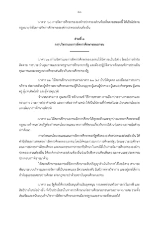 -๒๓-
มาตรา ๖๐ การจัดการศึกษาขององคกรปกครองสวนทองถิ่นตามหมวดนี้ ใหเปนไปตาม
กฎหมายวาดวยการจัดการศึกษาขององคกรปกครองสวนทองถิ่น
สวนที่ ๓
การบริหารและการจัดการศึกษาของเอกชน
มาตร ๖๑ การบริหารและการจัดการศึกษาของเอกชนใหมีความเปนอิสระ โดยมีการกํากับ
ติดตาม การประเมินคุณภาพและมาตรฐานการศึกษาจากรัฐ และตองปฏิบัติตามหลักเกณฑการประเมิน
คุณภาพและมาตรฐานการศึกษาเชนเดียวกับสถานศึกษาของรัฐ
มาตรา ๖๒ ใหสถานศึกษาเอกชนตามมาตรา ๒๑ (๒) เปนนิติบุคคล และมีคณะกรรมการ
บริหาร ประกอบดวย ผูบริหารสถานศึกษาเอกชน ผูรับใบอนุญาต ผูแทนผูปกครอง ผูแทนองคกรชุมชน ผูแทน
ครู ผูแทนศิษยเกา และผูทรงคุณวุฒิ
จํานวนกรรมการ คุณสมบัติ หลักเกณฑ วิธีการสรรหา การเลือกประธานกรรมการและ
กรรมการ วาระการดํารงตําแหนง และการพนจากตําแหนง ใหเปนไปตามที่กําหนดในระเบียบสภานโยบาย
และพัฒนาการศึกษาแหงชาติ
มาตรา ๖๓ ใหสถานศึกษาเอกชนจัดการศึกษาไดทุกระดับและทุกประเภทการศึกษาตามที่
กฎหมายกําหนด โดยรัฐตองกําหนดนโยบายและมาตรการที่ชัดเจนเกี่ยวกับการมีสวนรวมของเอกชนในดาน
การศึกษา
การกําหนดนโยบายและแผนการจัดการศึกษาของรัฐหรือขององคกรปกครองสวนทองถิ่น ให
คํานึงถึงผลกระทบตอการจัดการศึกษาของเอกชน โดยใหคณะกรรมการการศึกษาปฐมวัยและประถมศึกษา
คณะกรรมการการมัธยมศึกษา และคณะกรรมการการอาชีวศึกษา ในกรณีที่เปนการจัดการศึกษาขององคกร
ปกครองสวนทองถิ่น ใหองคกรปกครองสวนทองถิ่นรวมรับฟงความคิดเห็นของเอกชนและประชาชน
ประกอบการพิจารณาดวย
ใหสถานศึกษาของเอกชนที่จัดการศึกษาระดับปริญญาดําเนินกิจการไดโดยอิสระ สามารถ
พัฒนาระบบบริหารและการจัดการที่เปนของตนเอง มีความคลองตัว มีเสรีภาพทางวิชาการ และอยูภายใตการ
กํากับดูแลของสภาสถานศึกษา ตามกฎหมายวาดวยสถาบันอุดมศึกษาเอกชน
มาตรา ๖๔ รัฐตองใหการสนับสนุนดานเงินอุดหนุน การลดหยอนหรือการยกเวนภาษี และ
สิทธิประโยชนอยางอื่น ที่เปนประโยชนในทางการศึกษาแกสถานศึกษาเอกชนตามความเหมาะสม รวมทั้ง
สงเสริมและสนับสนุนดานวิชาการใหสถานศึกษาเอกชนมีมาตรฐานและสามารถพึ่งตนเองได
 