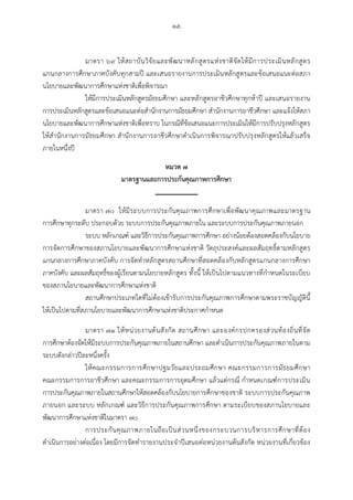 -๒๕-
มาตรา ๖๙ ใหสถาบันวิจัยและพัฒนาหลักสูตรแหงชาติจัดใหมีการประเมินหลักสูตร
แกนกลางการศึกษาภาคบังคับทุกสามป และเสนอรายงานการประเมินหลักสูตรและขอเสนอแนะตอสภา
นโยบายและพัฒนาการศึกษาแหงชาติเพื่อพิจารณา
ใหมีการประเมินหลักสูตรมัธยมศึกษา และหลักสูตรอาชีวศึกษาทุกหาป และเสนอรายงาน
การประเมินหลักสูตรและขอเสนอแนะตอสํานักงานการมัธยมศึกษา สํานักงานการอาชีวศึกษา และแจงใหสภา
นโยบายและพัฒนาการศึกษาแหงชาติเพื่อทราบ ในกรณีที่ขอเสนอแนะการประเมินใหมีการปรับปรุงหลักสูตร
ใหสํานักงานการมัธยมศึกษา สํานักงานการอาชีวศึกษาดําเนินการพิจารณาปรับปรุงหลักสูตรใหแลวเสร็จ
ภายในหนึ่งป
หมวด ๗
มาตรฐานและการประกันคุณภาพการศึกษา
มาตรา ๗๐ ใหมีระบบการประกันคุณภาพการศึกษาเพื่อพัฒนาคุณภาพและมาตรฐาน
การศึกษาทุกระดับ ประกอบดวย ระบบการประกันคุณภาพภายใน และระบบการประกันคุณภาพภายนอก
ระบบ หลักเกณฑ และวิธีการประกันคุณภาพการศึกษา อยางนอยตองสอดคลองกับนโยบาย
การจัดการศึกษาของสภานโยบายและพัฒนาการศึกษาแหงชาติ วัตถุประสงคและผลสัมฤทธิ์ตามหลักสูตร
แกนกลางการศึกษาภาคบังคับ การจัดทําหลักสูตรสถานศึกษาที่สอดคลองกับหลักสูตรแกนกลางการศึกษา
ภาคบังคับ และผลสัมฤทธิ์ของผูเรียนตามนโยบายหลักสูตร ทั้งนี้ ใหเปนไปตามแนวทางที่กําหนดในระเบียบ
ของสภานโยบายและพัฒนาการศึกษาแหงชาติ
สถานศึกษาประเภทใดที่ไมตองเขารับการประกันคุณภาพการศึกษาตามพระราชบัญญัตินี้
ใหเปนไปตามที่สภานโยบายและพัฒนาการศึกษาแหงชาติประกาศกําหนด
มาตรา ๗๑ ใหหนวยงานตนสังกัด สถานศึกษา และองคกรปกครองสวนทองถิ่นที่จัด
การศึกษาตองจัดใหมีระบบการประกันคุณภาพภายในสถานศึกษา และดําเนินการประกันคุณภาพภายในตาม
ระบบดังกลาวปละหนึ่งครั้ง
ใหคณะกรรมการการศึกษาปฐมวัยและประถมศึกษา คณะกรรมการการมัธยมศึกษา
คณะกรรมการการอาชีวศึกษา และคณะกรรมการการอุดมศึกษา แลวแตกรณี กําหนดเกณฑการประเมิน
การประกันคุณภาพภายในสถานศึกษาใหสอดคลองกับนโยบายการศึกษาของชาติ ระบบการประกันคุณภาพ
ภายนอก และระบบ หลักเกณฑ และวิธีการประกันคุณภาพการศึกษา ตามระเบียบของสภานโยบายและ
พัฒนาการศึกษาแหงชาติในมาตรา ๗๐
การประกันคุณภาพภายในถือเปนสวนหนึ่งของกระบวนการบริหารการศึกษาที่ตอง
ดําเนินการอยางตอเนื่อง โดยมีการจัดทํารายงานประจําปเสนอตอหนวยงานตนสังกัด หนวยงานที่เกี่ยวของ
 