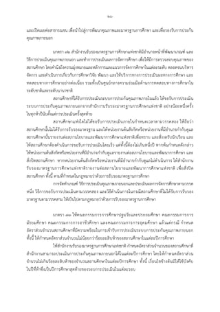 -๒๖-
และเปดเผยตอสาธารณชน เพื่อนําไปสูการพัฒนาคุณภาพและมาตรฐานการศึกษา และเพื่อรองรับการประกัน
คุณภาพภายนอก
มาตรา ๗๒ สํานักงานรับรองมาตรฐานการศึกษาแหงชาติมีอํานาจหนาที่พัฒนาเกณฑ และ
วิธีการประเมินคุณภาพภายนอก และทําการประเมินผลการจัดการศึกษา เพื่อใหมีการตรวจสอบคุณภาพของ
สถานศึกษา โดยคํานึงถึงความมุงหมายและหลักการและแนวการจัดการศึกษาในแตละระดับ ตลอดจนบริหาร
จัดการ และดําเนินการเกี่ยวกับการศึกษาวิจัย พัฒนา และใหบริการทางการประเมินผลทางการศึกษา และ
ทดสอบทางการศึกษาอยางตอเนื่อง รวมทั้งเปนศูนยกลางความรวมมือดานการทดสอบทางการศึกษาใน
ระดับชาติและระดับนานาชาติ
สถานศึกษาที่ไดรับการประเมินระบบการประกันคุณภาพภายในแลว ใหขอรับการประเมิน
ระบบการประกันคุณภาพภายนอกจากสํานักงานรับรองมาตรฐานการศึกษาแหงชาติ อยางนอยหนึ่งครั้ง
ในทุกหาปนับตั้งแตการประเมินครั้งสุดทาย
สถานศึกษาแหงใดไมไดขอรับการประเมินภายในกําหนดเวลาตามวรรคสอง ใหถือวา
สถานศึกษานั้นไมไดรับการรับรองมาตรฐาน และใหหนวยงานตนสังกัดหรือหนวยงานที่มีอํานาจกํากับดูแล
สถานศึกษานั้นรายงานตอสภานโยบายและพัฒนาการศึกษาแหงชาติเพื่อทราบ และสั่งงดรับนักเรียน และ
ใหสถานศึกษาตองดําเนินการขอรับการประเมินโดยเร็ว แตทั้งนี้ตองไมเกินหนึ่งป หากพนกําหนดดังกลาว
ใหหนวยงานตนสังกัดหรือหนวยงานที่มีอํานาจกํากับดูแลรายงานตอสภานโยบายและพัฒนาการศึกษา และ
สั่งปดสถานศึกษา หากหนวยงานตนสังกัดหรือหนวยงานที่มีอํานาจกํากับดูแลไมดําเนินการ ใหสํานักงาน
รับรองมาตรฐานการศึกษาแหงชาติรายงานตอสภานโยบายและพัฒนาการศึกษาแหงชาติ เพื่อสั่งปด
สถานศึกษา ทั้งนี้ ตามที่กําหนดในกฎหมายวาดวยการรับรองมาตรฐานการศึกษา
การจัดทําเกณฑ วิธีการประเมินคุณภาพภายนอกและประเมินผลการจัดการศึกษาตามวรรค
หนึ่ง วิธีการขอรับการประเมินตามวรรคสอง และวิธีดําเนินการในกรณีสถานศึกษาที่ไมไดรับการรับรอง
มาตรฐานตามวรรคสาม ใหเปนไปตามกฎหมายวาดวยการรับรองมาตรฐานการศึกษา
มาตรา ๗๓ ใหคณะกรรมการการศึกษาปฐมวัยและประถมศึกษา คณะกรรมการการ
มัธยมศึกษา คณะกรรมการการอาชีวศึกษา และคณะกรรมการการอุดมศึกษา แลวแตกรณี กําหนด
อัตราสวนจํานวนสถานศึกษาที่มีความพรอมในการเขารับการประเมินระบบการประกันคุณภาพภายนอก
ทั้งนี้ ใหกําหนดอัตราสวนจํานวนไมนอยกวารอยละสิบหาของสถานศึกษาในแตละปการศึกษา
ใหสํานักงานรับรองมาตรฐานการศึกษาแหงชาติ กําหนดอัตราสวนจํานวนของสถานศึกษาที่
สํานักงานสามารถประเมินการประกันคุณภาพภายนอกไดในแตละปการศึกษา โดยใหกําหนดอัตราสวน
จํานวนไมเกินรอยละสิบหาของจํานวนสถานศึกษาในแตละปการศึกษา ทั้งนี้ เงื่อนไขขางตนมิใหใชบังคับ
ในปที่หาซึ่งเปนปการศึกษาสุดทายของรอบการประเมินในแตละรอบ
 