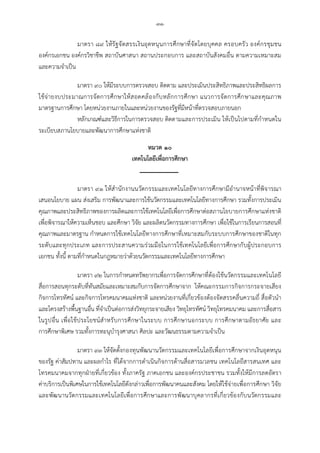 -๓๑-
มาตรา ๘๙ ใหรัฐจัดสรรเงินอุดหนุนการศึกษาที่จัดโดยบุคคล ครอบครัว องคกรชุมชน
องคกรเอกชน องคกรวิชาชีพ สถาบันศาสนา สถานประกอบการ และสถาบันสังคมอื่น ตามความเหมาะสม
และความจําเปน
มาตรา ๙๐ ใหมีระบบการตรวจสอบ ติดตาม และประเมินประสิทธิภาพและประสิทธิผลการ
ใชจายงบประมาณการจัดการศึกษาใหสอดคลองกับหลักการศึกษา แนวการจัดการศึกษาและคุณภาพ
มาตรฐานการศึกษา โดยหนวยงานภายในและหนวยงานของรัฐที่มีหนาที่ตรวจสอบภายนอก
หลักเกณฑและวิธีการในการตรวจสอบ ติดตามและการประเมิน ใหเปนไปตามที่กําหนดใน
ระเบียบสภานโยบายและพัฒนาการศึกษาแหงชาติ
หมวด ๑๐
เทคโนโลยีเพื่อการศึกษา
มาตรา ๙๑ ใหสํานักงานนวัตกรรมและเทคโนโลยีทางการศึกษามีอํานาจหนาที่พิจารณา
เสนอนโยบาย แผน สงเสริม การพัฒนาและการใชนวัตกรรมและเทคโนโลยีทางการศึกษา รวมทั้งการประเมิน
คุณภาพและประสิทธิภาพของการผลิตและการใชเทคโนโลยีเพื่อการศึกษาตอสภานโยบายการศึกษาแหงชาติ
เพื่อพิจารณาใหความเห็นชอบ และศึกษา วิจัย และผลิตนวัตกรรมทางการศึกษา เพื่อใชในการเรียนการสอนที่
คุณภาพและมาตรฐาน กําหนดการใชเทคโนโลยีทางการศึกษาที่เหมาะสมกับระบบการศึกษาของชาติในทุก
ระดับและทุกประเภท และการประสานความรวมมือในการใชเทคโนโลยีเพื่อการศึกษากับผูประกอบการ
เอกชน ทั้งนี้ ตามที่กําหนดในกฎหมายวาดวยนวัตกรรมและเทคโนโลยีทางการศึกษา
มาตรา ๙๒ ในการกําหนดทรัพยากรเพื่อการจัดการศึกษาที่ตองใชนวัตกรรมและเทคโนโลยี
สื่อการสอนทุกระดับที่ทันสมัยและเหมาะสมกับการจัดการศึกษาจาก ใหคณะกรรมการกิจการกระจายเสียง
กิจการโทรทัศน และกิจการโทรคมนาคมแหงชาติ และหนวยงานที่เกี่ยวของตองจัดสรรคลื่นความถี่ สื่อตัวนํา
และโครงสรางพื้นฐานอื่น ที่จําเปนตอการสงวิทยุกระจายเสียง วิทยุโทรทัศน วิทยุโทรคมนาคม และการสื่อสาร
ในรูปอื่น เพื่อใชประโยชนสําหรับการศึกษาในระบบ การศึกษานอกระบบ การศึกษาตามอัธยาศัย และ
การศึกษาพิเศษ รวมทั้งการทะนุบํารุงศาสนา ศิลปะ และวัฒนธรรมตามความจําเปน
มาตรา ๙๓ ใหจัดตั้งกองทุนพัฒนานวัตกรรมและเทคโนโลยีเพื่อการศึกษาจากเงินอุดหนุน
ของรัฐ คาสัมปทาน และผลกําไร ที่ไดจากการดําเนินกิจการดานสื่อสารมวลชน เทคโนโลยีสารสนเทศ และ
โทรคมนาคมจากทุกฝายที่เกี่ยวของ ทั้งภาครัฐ ภาคเอกชน และองคกรประชาชน รวมทั้งใหมีการลดอัตรา
คาบริการเปนพิเศษในการใชเทคโนโลยีดังกลาวเพื่อการพัฒนาคนและสังคม โดยใหใชจายเพื่อการศึกษา วิจัย
และพัฒนานวัตกรรมและเทคโนโลยีเพื่อการศึกษาและการพัฒนาบุคลากรที่เกี่ยวของกับนวัตกรรมและ
 
