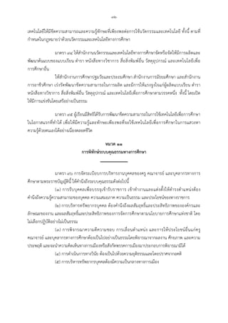 -๓๒-
เทคโนโลยีใหมีขีดความสามารถและความรูทักษะที่เพียงพอตอการใชนวัตกรรมและเทคโนโลยี ทั้งนี้ ตามที่
กําหนดในกฎหมายวาดวยนวัตกรรมและเทคโนโลยีทางการศึกษา
มาตรา ๙๔ ใหสํานักงานนวัตกรรมและเทคโนโลยีทางการศึกษาจัดหรือจัดใหมีการผลิตและ
พัฒนาตนแบบของแบบเรียน ตํารา หนังสือทางวิชาการ สื่อสิ่งพิมพอื่น วัสดุอุปกรณ และเทคโนโลยีเพื่อ
การศึกษาอื่น
ใหสํานักงานการศึกษาปฐมวัยและประถมศึกษา สํานักงานการมัธยมศึกษา และสํานักงาน
การอาชีวศึกษา เรงรัดพัฒนาขีดความสามารถในการผลิต และมีการใหแรงจูงใจแกผูผลิตแบบเรียน ตํารา
หนังสือทางวิชาการ สื่อสิ่งพิมพอื่น วัสดุอุปกรณ และเทคโนโลยีเพื่อการศึกษาตามวรรคหนึ่ง ทั้งนี้ โดยเปด
ใหมีการแขงขันโดยเสรีอยางเปนธรรม
มาตรา ๙๕ ผูเรียนมีสิทธิไดรับการพัฒนาขีดความสามารถในการใชเทคโนโลยีเพื่อการศึกษา
ในโอกาสแรกที่ทําได เพื่อใหมีความรูและทักษะเพียงพอที่จะใชเทคโนโลยีเพื่อการศึกษาในการแสวงหา
ความรูดวยตนเองไดอยางเนื่องตลอดชีวิต
หมวด ๑๑
การพิทักษระบบคุณธรรมทางการศึกษา
มาตรา ๙๖ การจัดระเบียบการบริหารงานบุคคลของครู คณาจารย และบุคลากรทางการ
ศึกษาตามพระราชบัญญัตินี้ ใหคํานึงถึงระบบคุณธรรมดังตอไปนี้
(๑) การรับบุคคลเพื่อบรรจุเขารับราชการ เขาทํางานและแตงตั้งใหดํารงตําแหนงตอง
คํานึงถึงความรูความสามารถของบุคคล ความเสมอภาค ความเปนธรรม และประโยชนของทางราชการ
(๒) การบริหารทรัพยากรบุคคล ตองคํานึงถึงผลสัมฤทธิ์และประสิทธิภาพขององคกรและ
ลักษณะของงาน และผลสัมฤทธิ์และประสิทธิภาพของการจัดการศึกษาตามนโยบายการศึกษาแหงชาติ โดย
ไมเลือกปฏิบัติอยางไมเปนธรรม
(๓) การพิจารณาความดีความชอบ การเลื่อนตําแหนง และการใหประโยชนอื่นแกครู
คณาจารย และบุคลากรทางการศึกษาตองเปนไปอยางเปนธรรมโดยพิจารณาจากผลงาน ศักยภาพ และความ
ประพฤติ และจะนําความคิดเห็นทางการเมืองหรือสังกัดพรรคการเมืองมาประกอบการพิจารณามิได
(๔) การดําเนินการทางวินัย ตองเปนไปดวยความยุติธรรมและโดยปราศจากอคติ
(๕) การบริหารทรัพยากรบุคคลตองมีความเปนกลางทางการเมือง
 