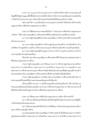 -๓๓-
มาตรา ๙๗ ครู คณาจารย และบุคลากรทางการศึกษามีเสรีภาพในการรวมกลุมตามที่
บัญญัติไวในรัฐธรรมนูญ แตทั้งนี้ตองไมกระทบประสิทธิภาพในการบริหารราชการแผนดินและความตอเนื่องใน
การจัดทําบริการสาธารณะ และการจัดการศึกษาของชาติ โดยตองไมมีวัตถุประสงคทางการเมือง
หลักเกณฑ วิธีการ และเงื่อนไขในการรวมกลุมตามวรรคหนึ่ง ใหเปนไปตามที่กําหนดใน
กฎหมายวาดวยการพิทักษระบบคุณธรรมทางการศึกษา
มาตรา ๙๘ ใหมีคณะกรรมการคณะหนึ่งเรียกวา “คณะกรรมการพิทักษระบบคุณธรรมทาง
การศึกษา” ซึ่งสภานโยบายและพัฒนาการศึกษาแหงชาติใหความเห็นชอบในการแตงตั้งประกอบดวย
(๑) กรรมการผูทรงคุณวุฒิซึ่งสภานโยบายและพัฒนาการศึกษาแหงชาติสรรหาและแตงตั้ง
เปนประธานกรรมการ
(๒) กรรมการผูทรงคุณวุฒิดานการศึกษาปฐมวัยและประถมศึกษา ดานมัธยมศึกษา ดาน
อาชีวศึกษา ดานอุดมศึกษา และดานการศึกษานอกระบบและการศึกษาตามอัธยาศัย จํานวนดานละหนึ่งคน
(๓) กรรมการผูทรงคุณวุฒิดานกฎหมาย ดานการบริหารงานบุคคล และดานการบริหาร
ราชการแผนดิน จํานวนดานละหนึ่งคน
ใหเลขาธิการสภานโยบายและพัฒนาการศึกษาแหงชาติให เปนเลขานุการของคณะกรรมการ
พิทักษระบบคุณธรรมทางการศึกษา
กรรมการผูทรงคุณวุฒิตาม (๒) ใหคณะกรรมการการศึกษาปฐมวัยและประถมศึกษา
คณะกรรมการการมัธยมศึกษา คณะกรรมการการอาชีวศึกษา คณะกรรมการการอุดมศึกษา และ
คณะกรรมการการศึกษานอกระบบและการศึกษาตามอัธยาศัยแลวแตกรณี เสนอชื่อผูทรงคุณวุฒิจํานวนดาน
ละสามคนตอสภานโยบายและพัฒนาการศึกษาแหงชาติ เพื่อพิจารณาคัดเลือกใหเหลือหนึ่งคน
กรรมการผูทรงคุณวุฒิตาม (๓) ใหสภานโยบายและพัฒนาการศึกษาแหงชาติดําเนินการ
สรรหาและแตงตั้งบุคคลซึ่งมีความเหมาะสมและมีคุณธรรมเปนที่ยอมรับ
หลักเกณฑวิธีการสรรหา การแตงตั้ง คุณสมบัติ และลักษณะตองหาม วิธีการดําเนินงาน
คาตอบแทนหรือผลประโยชนตอบแทนอื่นๆ ของกรรมการพิทักษระบบคุณธรรมทางการศึกษาตามมาตรานี้
ใหเปนไปตามที่กําหนดในกฎหมายวาดวยการพิทักษระบบคุณธรรมทางการศึกษา
มาตรา ๙๙ ใหคณะกรรมการพิทักษระบบคุณธรรมทางการศึกษา มีอํานาจหนาที่
(๑) การพิจารณาเรื่องรองทุกขหรืออุทธรณคําสั่งของผูบังคับบัญชาของหนวยงานของรัฐที่จัด
การศึกษาในทุกระดับและทุกประเภท
(๒) การพิจารณาอุทธรณคําสั่งเกี่ยวกับการพักใชและการเพิกถอนใบอนุญาตของสถานศึกษา
และการไมรับรองคุณวุฒิการศึกษา
(๓) เสนอแนะตอสภานโยบายและพัฒนาการศึกษาแหงชาติ เพื่อใหคณะกรรมการการศึกษา
ปฐมวัยและประถมศึกษา คณะกรรมการการมัธยมศึกษา คณะกรรมการการอาชีวศึกษา คณะกรรมการการ
 