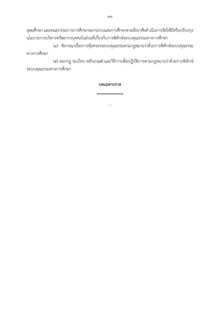 -๓๔-
อุดมศึกษา และคณะกรรมการการศึกษานอกระบบและการศึกษาตามอัธยาศัยดําเนินการจัดใหมีหรือปรับปรุง
นโยบายการบริหารทรัพยากรบุคคลในสวนที่เกี่ยวกับการพิทักษระบบคุณธรรมทางการศึกษา
(๔) พิจารณาเรื่องการคุมครองระบบคุณธรรมตามกฎหมายวาดวยการพิทักษระบบคุณธรรม
ทางการศึกษา
(๕) ออกกฎ ระเบียบ หลักเกณฑ และวิธีการเพื่อปฏิบัติการตามกฎหมายวาดวยการพิทักษ
ระบบคุณธรรมทางการศึกษา
บทเฉพาะกาล
....
 