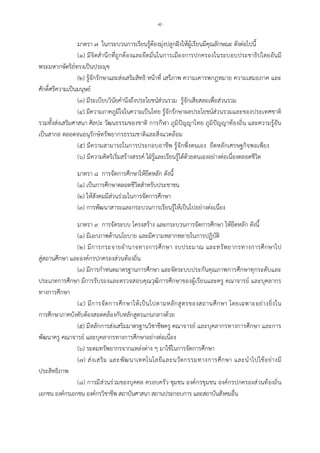 -๔-
มาตรา ๗ ในกระบวนการเรียนรูตองมุงปลูกฝงใหผูเรียนมีคุณลักษณะ ดังตอไปนี้
(๑) มีจิตสํานึกที่ถูกตองและยึดมั่นในการเมืองการปกครองในระบอบประชาธิปไตยอันมี
พระมหากษัตริยทรงเปนประมุข
(๒) รูจักรักษาและสงเสริมสิทธิ หนาที่ เสรีภาพ ความเคารพกฎหมาย ความเสมอภาค และ
ศักดิ์ศรีความเปนมนุษย
(๓) มีระเบียบวินัยคํานึงถึงประโยชนสวนรวม รูจักเสียสละเพื่อสวนรวม
(๔) มีความภาคภูมิใจในความเปนไทย รูจักรักษาผลประโยชนสวนรวมและของประเทศชาติ
รวมทั้งสงเสริมศาสนา ศิลปะ วัฒนธรรมของชาติ การกีฬา ภูมิปญญาไทย ภูมิปญญาทองถิ่น และความรูอัน
เปนสากล ตลอดจนอนุรักษทรัพยากรธรรมชาติและสิ่งแวดลอม
(๕) มีความสามารถในการประกอบอาชีพ รูจักพึ่งตนเอง ยึดหลักเศรษฐกิจพอเพียง
(๖) มีความคิดริเริ่มสรางสรรค ใฝรูและเรียนรูไดดวยตนเองอยางตอเนื่องตลอดชีวิต
มาตรา ๘ การจัดการศึกษาใหยึดหลัก ดังนี้
(๑) เปนการศึกษาตลอดชีวิตสําหรับประชาชน
(๒) ใหสังคมมีสวนรวมในการจัดการศึกษา
(๓) การพัฒนาสาระและกระบวนการเรียนรูใหเปนไปอยางตอเนื่อง
มาตรา ๙ การจัดระบบ โครงสราง และกระบวนการจัดการศึกษา ใหยึดหลัก ดังนี้
(๑) มีเอกภาพดานนโยบาย และมีความหลากหลายในการปฏิบัติ
(๒) มีการกระจายอํานาจทางการศึกษา งบประมาณ และทรัพยากรทางการศึกษาไป
สูสถานศึกษา และองคกรปกครองสวนทองถิ่น
(๓) มีการกําหนดมาตรฐานการศึกษา และจัดระบบประกันคุณภาพการศึกษาทุกระดับและ
ประเภทการศึกษา มีการรับรองและตรวจสอบคุณวุฒิการศึกษาของผูเรียนและครู คณาจารย และบุคลากร
ทางการศึกษา
(๔) มีการจัดการศึกษาใหเปนไปตามหลักสูตรของสถานศึกษา โดยเฉพาะอยางยิ่งใน
การศึกษาภาคบังคับตองสอดคลองกับหลักสูตรแกนกลางดวย
(๕) มีหลักการสงเสริมมาตรฐานวิชาชีพครู คณาจารย และบุคลากรทางการศึกษา และการ
พัฒนาครู คณาจารย และบุคลากรทางการศึกษาอยางตอเนื่อง
(๖) ระดมทรัพยากรจากแหลงตาง ๆ มาใชในการจัดการศึกษา
(๗) สงเสริม และพัฒนาเทคโนโลยีและนวัตกรรมทางการศึกษา และนําไปใชอยางมี
ประสิทธิภาพ
(๘) การมีสวนรวมของบุคคล ครอบครัว ชุมชน องคกรชุมชน องคกรปกครองสวนทองถิ่น
เอกชน องคกรเอกชน องคกรวิชาชีพ สถาบันศาสนา สถานประกอบการ และสถาบันสังคมอื่น
 