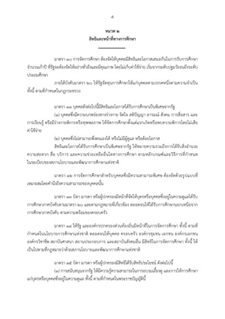 -๕-
หมวด ๒
สิทธิและหนาที่ทางการศึกษา
มาตรา ๑๐ การจัดการศึกษา ตองจัดใหบุคคลมีสิทธิและโอกาสเสมอกันในการรับการศึกษา
จํานวนเกาป ที่รัฐจะตองจัดใหอยางทั่วถึงและมีคุณภาพ โดยไมเก็บคาใชจาย เริ่มจากระดับปฐมวัยจนถึงระดับ
ประถมศึกษา
ภายใตบังคับมาตรา ๒๐ ใหรัฐจัดทุนการศึกษาใหแกบุคคลตามวรรคหนึ่งตามความจําเปน
ทั้งนี้ ตามที่กําหนดในกฎกระทรวง
มาตรา ๑๑ บุคคลดังตอไปนี้มีสิทธิและโอกาสไดรับการศึกษาเปนพิเศษจากรัฐ
(๑) บุคคลซึ่งมีความบกพรองทางรางกาย จิตใจ สติปญญา อารมณ สังคม การสื่อสาร และ
การเรียนรู หรือมีรางกายพิการหรือทุพพลภาพ ใหจัดการศึกษาตั้งแตแรกเกิดหรือพบความพิการโดยไมเสีย
คาใชจาย
(๒) บุคคลซึ่งไมสามารถพึ่งตนเองได หรือไมมีผูดูแล หรือดอยโอกาส
สิทธิและโอกาสไดรับการศึกษาเปนพิเศษจากรัฐ ใหหมายความรวมถึงการไดรับสิ่งอํานวย
ความสะดวก สื่อ บริการ และความชวยเหลืออื่นใดทางการศึกษา ตามหลักเกณฑและวิธีการที่กําหนด
ในระเบียบของสภานโยบายและพัฒนาการศึกษาแหงชาติ
มาตรา ๑๒ การจัดการศึกษาสําหรับบุคคลซึ่งมีความสามารถพิเศษ ตองจัดดวยรูปแบบที่
เหมาะสมโดยคํานึงถึงความสามารถของบุคคลนั้น
มาตรา ๑๓ บิดา มารดา หรือผูปกครองมีหนาที่จัดใหบุตรหรือบุคคลซึ่งอยูในความดูแลไดรับ
การศึกษาภาคบังคับตามมาตรา ๒๐ และตามกฎหมายที่เกี่ยวของ ตลอดจนใหไดรับการศึกษานอกเหนือจาก
การศึกษาภาคบังคับ ตามความพรอมของครอบครัว
มาตรา ๑๔ ใหรัฐ และองคกรปกครองสวนทองถิ่นมีหนาที่ในการจัดการศึกษา ทั้งนี้ ตามที่
กําหนดในนโยบายการศึกษาแหงชาติ ตลอดจนใหบุคคล ครอบครัว องคกรชุมชน เอกชน องคกรเอกชน
องคกรวิชาชีพ สถาบันศาสนา สถานประกอบการ และสถาบันสังคมอื่น มีสิทธิในการจัดการศึกษา ทั้งนี้ ให
เปนไปตามที่กฎหมายวาดวยสภานโยบายและพัฒนาการศึกษาแหงชาติ
มาตรา ๑๕ บิดา มารดา หรือผูปกครองมีสิทธิไดรับสิทธิประโยชน ดังตอไปนี้
(๑) การสนับสนุนจากรัฐ ใหมีความรูความสามารถในการอบรมเลี้ยงดู และการใหการศึกษา
แกบุตรหรือบุคคลซึ่งอยูในความดูแล ทั้งนี้ ตามที่กําหนดในพระราชบัญญัตินี้
 