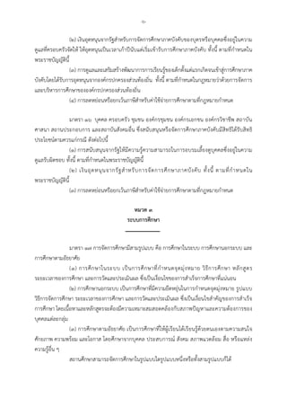 -๖-
(๒) เงินอุดหนุนจากรัฐสําหรับการจัดการศึกษาภาคบังคับของบุตรหรือบุคคลซึ่งอยูในความ
ดูแลที่ครอบครัวจัดให ใหอุดหนุนเปนเวลาเกาปนับแตเริ่มเขารับการศึกษาภาคบังคับ ทั้งนี้ ตามที่กําหนดใน
พระราชบัญญัตินี้
(๓) การดูแลและเสริมสรางพัฒนาการการเรียนรูของเด็กตั้งแตแรกเกิดจนเขาสูการศึกษาภาค
บังคับโดยไดรับการอุดหนุนจากองคกรปกครองสวนทองถิ่น ทั้งนี้ ตามที่กําหนดในกฎหมายวาดวยการจัดการ
และบริหารการศึกษาขององคกรปกครองสวนทองถิ่น
(๔) การลดหยอนหรือยกเวนภาษีสําหรับคาใชจายการศึกษาตามที่กฎหมายกําหนด
มาตรา ๑๖ บุคคล ครอบครัว ชุมชน องคกรชุมชน องคกรเอกชน องคกรวิชาชีพ สถาบัน
ศาสนา สถานประกอบการ และสถาบันสังคมอื่น ซึ่งสนับสนุนหรือจัดการศึกษาภาคบังคับมีสิทธิไดรับสิทธิ
ประโยชนตามควรแกกรณี ดังตอไปนี้
(๑) การสนับสนุนจากรัฐใหมีความรูความสามารถในการอบรมเลี้ยงดูบุคคลซึ่งอยูในความ
ดูแลรับผิดชอบ ทั้งนี้ ตามที่กําหนดในพระราชบัญญัตินี้
(๒) เงินอุดหนุนจากรัฐสําหรับการจัดการศึกษาภาคบังคับ ทั้งนี้ ตามที่กําหนดใน
พระราชบัญญัตินี้
(๓) การลดหยอนหรือยกเวนภาษีสําหรับคาใชจายการศึกษาตามที่กฎหมายกําหนด
หมวด ๓
ระบบการศึกษา
มาตรา ๑๗ การจัดการศึกษามีสามรูปแบบ คือ การศึกษาในระบบ การศึกษานอกระบบ และ
การศึกษาตามอัธยาศัย
(๑) การศึกษาในระบบ เปนการศึกษาที่กําหนดจุดมุงหมาย วิธีการศึกษา หลักสูตร
ระยะเวลาของการศึกษา และการวัดและประเมินผล ซึ่งเปนเงื่อนไขของการสําเร็จการศึกษาที่แนนอน
(๒) การศึกษานอกระบบ เปนการศึกษาที่มีความยืดหยุนในการกําหนดจุดมุงหมาย รูปแบบ
วิธีการจัดการศึกษา ระยะเวลาของการศึกษา และการวัดและประเมินผล ซึ่งเปนเงื่อนไขสําคัญของการสําเร็จ
การศึกษา โดยเนื้อหาและหลักสูตรจะตองมีความเหมาะสมสอดคลองกับสภาพปญหาและความตองการของ
บุคคลแตละกลุม
(๓) การศึกษาตามอัธยาศัย เปนการศึกษาที่ใหผูเรียนไดเรียนรูดวยตนเองตามความสนใจ
ศักยภาพ ความพรอม และโอกาส โดยศึกษาจากบุคคล ประสบการณ สังคม สภาพแวดลอม สื่อ หรือแหลง
ความรูอื่น ๆ
สถานศึกษาสามารถจัดการศึกษาในรูปแบบใดรูปแบบหนึ่งหรือทั้งสามรูปแบบก็ได
 