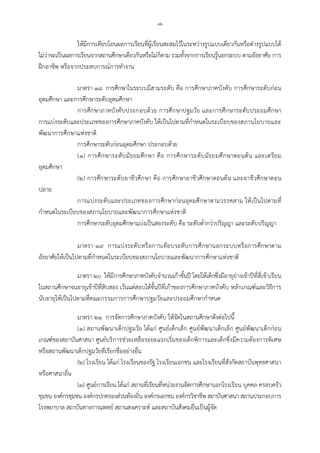 -๗-
ใหมีการเทียบโอนผลการเรียนที่ผูเรียนสะสมไวในระหวางรูปแบบเดียวกันหรือตางรูปแบบได
ไมวาจะเปนผลการเรียนจากสถานศึกษาเดียวกันหรือไมก็ตาม รวมทั้งจากการเรียนรูนอกระบบ ตามอัธยาศัย การ
ฝกอาชีพ หรือจากประสบการณการทํางาน
มาตรา ๑๘ การศึกษาในระบบมีสามระดับ คือ การศึกษาภาคบังคับ การศึกษาระดับกอน
อุดมศึกษา และการศึกษาระดับอุดมศึกษา
การศึกษาภาคบังคับประกอบดวย การศึกษาปฐมวัย และการศึกษาระดับประถมศึกษา
การแบงระดับและประเภทของการศึกษาภาคบังคับ ใหเปนไปตามที่กําหนดในระเบียบของสภานโยบายและ
พัฒนาการศึกษาแหงชาติ
การศึกษาระดับกอนอุดมศึกษา ประกอบดวย
(๑) การศึกษาระดับมัธยมศึกษา คือ การศึกษาระดับมัธยมศึกษาตอนตน และเตรียม
อุดมศึกษา
(๒) การศึกษาระดับอาชีวศึกษา คือ การศึกษาอาชีวศึกษาตอนตน และอาชีวศึกษาตอน
ปลาย
การแบงระดับและประเภทของการศึกษากอนอุดมศึกษาตามวรรคสาม ใหเปนไปตามที่
กําหนดในระเบียบของสภานโยบายและพัฒนาการศึกษาแหงชาติ
การศึกษาระดับอุดมศึกษาแบงเปนสองระดับ คือ ระดับต่ํากวาปริญญา และระดับปริญญา
มาตรา ๑๙ การแบงระดับหรือการเทียบระดับการศึกษานอกระบบหรือการศึกษาตาม
อัธยาศัยใหเปนไปตามที่กําหนดในระเบียบของสภานโยบายและพัฒนาการศึกษาแหงชาติ
มาตรา ๒๐ ใหมีการศึกษาภาคบังคับจํานวนเกาชั้นป โดยใหเด็กซึ่งมีอายุยางเขาปที่สี่เขาเรียน
ในสถานศึกษาจนอายุเขาปที่สิบสอง เวนแตสอบไดชั้นปที่เกาของการศึกษาภาคบังคับ หลักเกณฑและวิธีการ
นับอายุใหเปนไปตามที่คณะกรรมการการศึกษาปฐมวัยและประถมศึกษากําหนด
มาตรา ๒๑ การจัดการศึกษาภาคบังคับ ใหจัดในสถานศึกษาดังตอไปนี้
(๑) สถานพัฒนาเด็กปฐมวัย ไดแก ศูนยเด็กเล็ก ศูนยพัฒนาเด็กเล็ก ศูนยพัฒนาเด็กกอน
เกณฑของสถาบันศาสนา ศูนยบริการชวยเหลือระยะแรกเริ่มของเด็กพิการและเด็กซึ่งมีความตองการพิเศษ
หรือสถานพัฒนาเด็กปฐมวัยที่เรียกชื่ออยางอื่น
(๒) โรงเรียน ไดแก โรงเรียนของรัฐ โรงเรียนเอกชน และโรงเรียนที่สังกัดสถาบันพุทธศาสนา
หรือศาสนาอื่น
(๓) ศูนยการเรียน ไดแก สถานที่เรียนที่หนวยงานจัดการศึกษานอกโรงเรียน บุคคล ครอบครัว
ชุมชน องคกรชุมชน องคกรปกครองสวนทองถิ่น องคกรเอกชน องคกรวิชาชีพ สถาบันศาสนา สถานประกอบการ
โรงพยาบาล สถาบันทางการแพทย สถานสงเคราะห และสถาบันสังคมอื่นเปนผูจัด
 