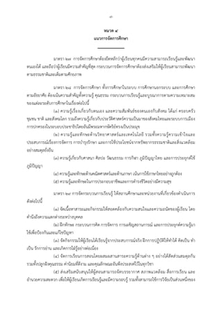 -๙-
หมวด ๔
แนวการจัดการศึกษา
มาตรา ๒๗ การจัดการศึกษาตองยึดหลักวาผูเรียนทุกคนมีความสามารถเรียนรูและพัฒนา
ตนเองได และถือวาผูเรียนมีความสําคัญที่สุด กระบวนการจัดการศึกษาตองสงเสริมใหผูเรียนสามารถพัฒนา
ตามธรรมชาติและเต็มตามศักยภาพ
มาตรา ๒๘ การจัดการศึกษา ทั้งการศึกษาในระบบ การศึกษานอกระบบ และการศึกษา
ตามอัธยาศัย ตองเนนความสําคัญทั้งความรู คุณธรรม กระบวนการเรียนรูและบูรณาการตามความเหมาะสม
ของแตละระดับการศึกษาในเรื่องตอไปนี้
(๑) ความรูเรื่องเกี่ยวกับตนเอง และความสัมพันธของตนเองกับสังคม ไดแก ครอบครัว
ชุมชน ชาติ และสังคมโลก รวมถึงความรูเกี่ยวกับประวัติศาสตรความเปนมาของสังคมไทยและระบบการเมือง
การปกครองในระบอบประชาธิปไตยอันมีพระมหากษัตริยทรงเปนประมุข
(๒) ความรูและทักษะดานวิทยาศาสตรและเทคโนโลยี รวมทั้งความรูความเขาใจและ
ประสบการณเรื่องการจัดการ การบํารุงรักษา และการใชประโยชนจากทรัพยากรธรรมชาติและสิ่งแวดลอม
อยางสมดุลยั่งยืน
(๓) ความรูเกี่ยวกับศาสนา ศิลปะ วัฒนธรรม การกีฬา ภูมิปญญาไทย และการประยุกตใช
ภูมิปญญา
(๔) ความรูและทักษะดานคณิตศาสตรและดานภาษา เนนการใชภาษาไทยอยางถูกตอง
(๕) ความรูและทักษะในการประกอบอาชีพและการดํารงชีวิตอยางมีความสุข
มาตรา ๒๙ การจัดกระบวนการเรียนรู ใหสถานศึกษาและหนวยงานที่เกี่ยวของดําเนินการ
ดังตอไปนี้
(๑) จัดเนื้อหาสาระและกิจกรรมใหสอดคลองกับความสนใจและความถนัดของผูเรียน โดย
คํานึงถึงความแตกตางระหวางบุคคล
(๒) ฝกทักษะ กระบวนการคิด การจัดการ การเผชิญสถานการณ และการประยุกตความรูมา
ใชเพื่อปองกันและแกไขปญหา
(๓) จัดกิจกรรมใหผูเรียนไดเรียนรูจากประสบการณจริง ฝกการปฏิบัติใหทําได คิดเปน ทํา
เปน รักการอาน และเกิดการใฝรูอยางตอเนื่อง
(๔) จัดการเรียนการสอนโดยผสมผสานสาระความรูดานตาง ๆ อยางไดสัดสวนสมดุลกัน
รวมทั้งปลูกฝงคุณธรรม คานิยมที่ดีงาม และคุณลักษณะอันพึงประสงคไวในทุกวิชา
(๕) สงเสริมสนับสนุนใหผูสอนสามารถจัดบรรยากาศ สภาพแวดลอม สื่อการเรียน และ
อํานวยความสะดวก เพื่อใหผูเรียนเกิดการเรียนรูและมีความรอบรู รวมทั้งสามารถใชการวิจัยเปนสวนหนึ่งของ
 