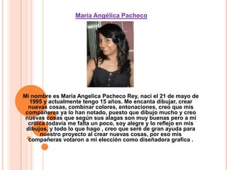  María Angélica PachecoMi nombre es Maria Angelica Pacheco Rey, nací el 21 de mayo de 1995 y actualmente tengo 15 años. Me encanta dibujar, crear nuevas cosas, combinar colores, entonaciones, creo que mis compañeras ya lo han notado, puesto que dibujo mucho y creo nuevas cosas que según sus alagas son muy buenas pero a mi critica todavía me falta un poco, soy alegre y lo reflejo en mis dibujos, y todo lo que hago , creo que seré de gran ayuda para nuestro proyecto al crear nuevas cosas, por eso mis compañeras votaron a mi elección como diseñadora grafica .