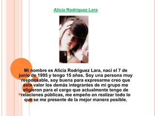 Alicia Rodríguez LaraMi nombre es Alicia Rodriguez Lara, nací el 7 de junio de 1995 y tengo 15 años. Soy una persona muy responsable, soy buena para expresarme creo que este valor los demás integrantes de mi grupo me eligieron para el cargo que actualmente tengo de relaciones públicas, me empeño en realizar todo lo que se me presente de la mejor manera posible. 