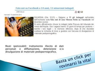 Reati ipotizzabili: trattamento illecito di dati 
personali e diffamazione, detenzione e/o 
divulgazione di materiale pedopornografico. 
 