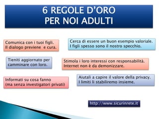 6 REGOLE D’ORO 
PER NOI ADULTI 
http://www.sicurinrete.it 
Comunica con i tuoi figli. 
Il dialogo previene e cura. 
Cerca di essere un buon esempio valoriale. 
I figli spesso sono il nostro specchio. 
Informati su cosa fanno 
(ma senza investigatori privati) 
Aiutali a capire il valore della privacy. 
I limiti li stabiliremo insieme. 
Tieniti aggiornato per 
camminare con loro. 
Stimola i loro interessi con responsabilità. 
Internet non è da demonizzare. 
