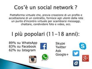 Cos’è un social network ? 
Piattaforma virtuale che, previa creazione di un profilo e 
accettazione di un contratto, fornisce agli utenti della rete 
un punto d'incontro virtuale per scambiarsi messaggi, 
chattare, condividere foto e video, ecc. 
I più popolari (11-18 anni): 
89% su WhatsApp 
83% su Facebook 
62% su Istagram 
Skype 
Twitter 
Ask 
Google+ 
 