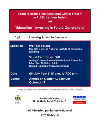 Room to Read & the American Center Present
                 a Public Lecture Series
                                         on
   "Education - Investing in Future Generations"

  Topic       :    Assessing School Performance


Speakers :          Prof. Lal Perera
                    Director General, National Institute of Education,
                    Sri Lanka

                    Stuart Kerachsky, PhD
                    Acting Commissioner of the National Center for
                    Education Statistics, U.S.A.
                    (linked via Digital Video Conference)


Date          :     8th July from 5:15 p.m. to 7:00 p.m.
Venue         :     American Center Auditorium
                    Colombo 3

       Linked via digital video conference to American Corner in Male’, Maldives



                             American Center,
                        No.44 Galle Road, Colombo 3



                  All interested parties are welcome!
                                 RSVP: 011-2498106
 