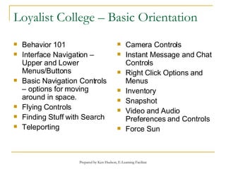 Loyalist College – Basic Orientation Behavior 101 Interface Navigation – Upper and Lower Menus/Buttons Basic Navigation Controls – options for moving around in space. Flying Controls Finding Stuff with Search Teleporting Camera Controls Instant Message and Chat Controls Right Click Options and Menus Inventory Snapshot Video and Audio Preferences and Controls Force Sun 