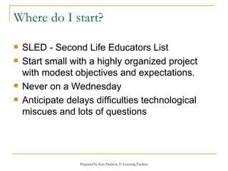 Where do I start? SLED - Second Life Educators List Start small with a highly organized project with modest objectives and expectations. Never on a Wednesday Anticipate delays difficulties technological miscues and lots of questions 