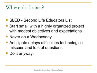 Where do I start? SLED - Second Life Educators List Start small with a highly organized project with modest objectives and expectations. Never on a Wednesday Anticipate delays difficulties technological miscues and lots of questions Do it anyway! 