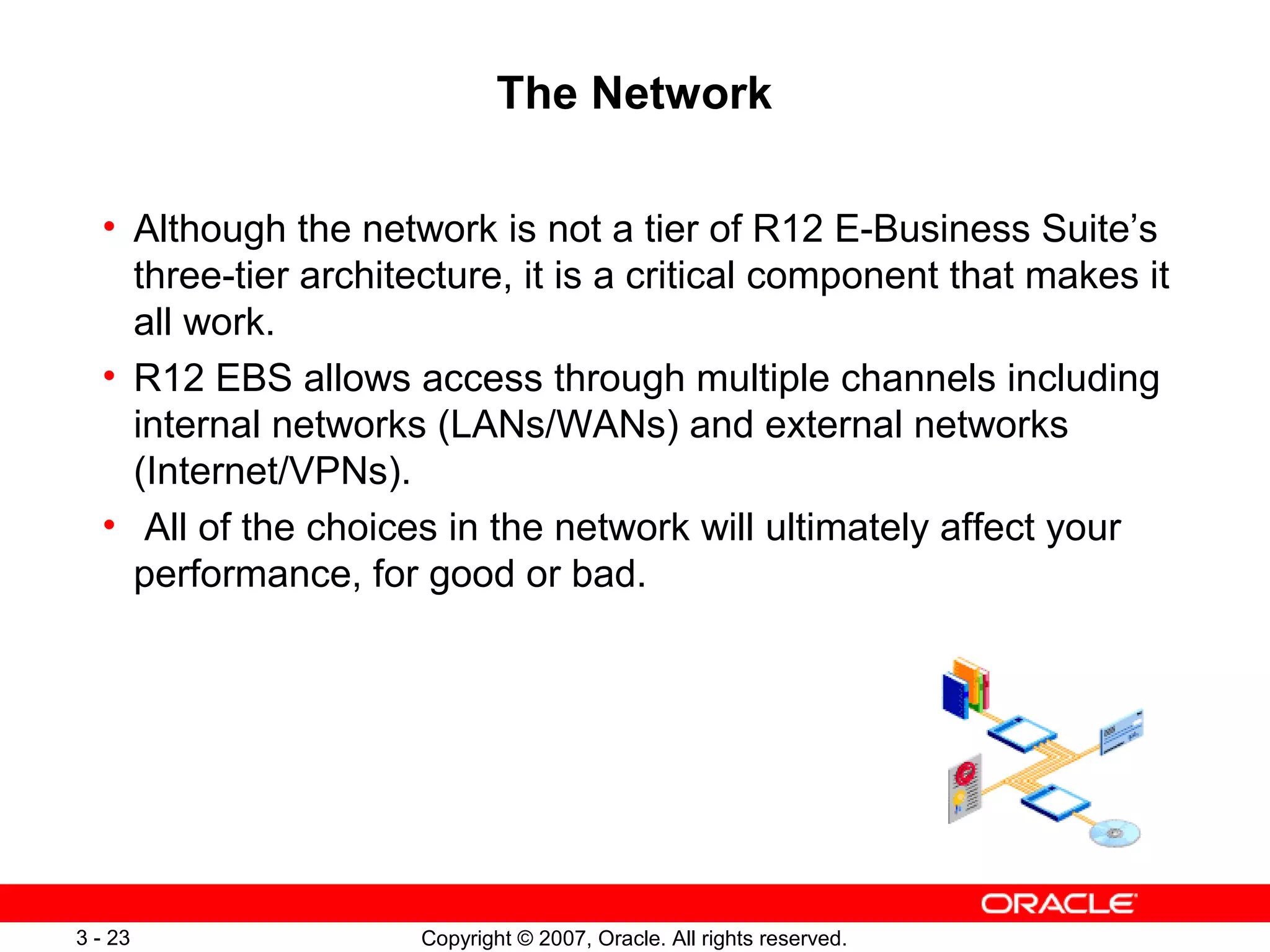 Copyright © 2007, Oracle. All rights reserved.3 - 23
The Network
• Although the network is not a tier of R12 E-Business Suite’s
three-tier architecture, it is a critical component that makes it
all work.
• R12 EBS allows access through multiple channels including
internal networks (LANs/WANs) and external networks
(Internet/VPNs).
• All of the choices in the network will ultimately affect your
performance, for good or bad.
 