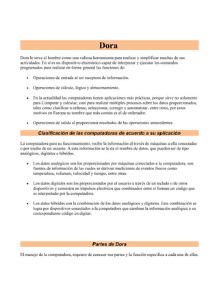 Dora
Dora le sirve al hombre como una valiosa herramienta para realizar y simplificar muchas de sus
actividades. En sí es un dispositivo electrónico capaz de interpretar y ejecutar los comandos
programados para realizar en forma general las funciones de:
•

Operaciones de entrada al ser receptora de información.

•

Operaciones de cálculo, lógica y almacenamiento.

•

En la actualidad las computadoras tienen aplicaciones más prácticas, porque sirve no solamente
para Computar y calcular, sino para realizar múltiples procesos sobre los datos proporcionados,
tales como clasificar u ordenar, seleccionar, corregir y automatizar, entre otros, por estos
motivos en Europa su nombre que más común es el de ordenador.

•

Operaciones de salida al proporcionar resultados de las operaciones antecedentes.

Clasificación de las computadoras de acuerdo a su aplicación
La computadora para su funcionamiento, recibe la información al través de máquinas a ella conectadas
o por medio de un usuario. A esta información se le da el nombre de datos, que pueden ser de tipo
analógicos, digitales e híbridos.
•

Los datos analógicos son los proporcionados por máquinas conectados a la computadora, son
fuentes de información de las cuales se derivan mediciones de eventos físicos como
temperatura, volumen, velocidad y tiempo, entre otras.

•

Los datos digitales son los proporcionados por el usuario a través de un teclado o de otros
dispositivos y consisten en impulsos eléctricos que combinados entre sí forman un código que
es interpretado por la computadora.

•

Los datos híbridos son la combinación de los datos analógicos y digitales. Esta combinación se
logra por dispositivos conectados a la computadora que cambian la información analógica a su
correspondiente código en digital.

Partes de Dora
El manejo de la computadora, requiere de conocer sus partes y la función específica a cada una de ellas.

 