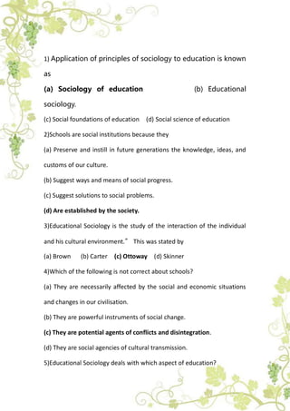 1) Application of principles of sociology to education is known
as
(a) Sociology of education (b) Educational
sociology.
(c) Social foundations of education (d) Social science of education
2)Schools are social institutions because they
(a) Preserve and instill in future generations the knowledge, ideas, and
customs of our culture.
(b) Suggest ways and means of social progress.
(c) Suggest solutions to social problems.
(d) Are established by the society.
3)Educational Sociology is the study of the interaction of the individual
and his cultural environment.” This was stated by
(a) Brown (b) Carter (c) Ottoway (d) Skinner
4)Which of the following is not correct about schools?
(a) They are necessarily affected by the social and economic situations
and changes in our civilisation.
(b) They are powerful instruments of social change.
(c) They are potential agents of conflicts and disintegration.
(d) They are social agencies of cultural transmission.
5)Educational Sociology deals with which aspect of education?
 