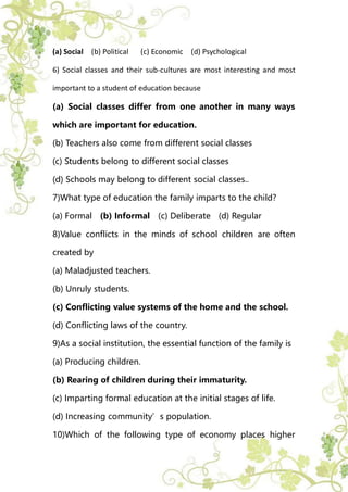 (a) Social (b) Political (c) Economic (d) Psychological
6) Social classes and their sub-cultures are most interesting and most
important to a student of education because
(a) Social classes differ from one another in many ways
which are important for education.
(b) Teachers also come from different social classes
(c) Students belong to different social classes
(d) Schools may belong to different social classes..
7)What type of education the family imparts to the child?
(a) Formal (b) Informal (c) Deliberate (d) Regular
8)Value conflicts in the minds of school children are often
created by
(a) Maladjusted teachers.
(b) Unruly students.
(c) Conflicting value systems of the home and the school.
(d) Conflicting laws of the country.
9)As a social institution, the essential function of the family is
(a) Producing children.
(b) Rearing of children during their immaturity.
(c) Imparting formal education at the initial stages of life.
(d) Increasing community’s population.
10)Which of the following type of economy places higher
 
