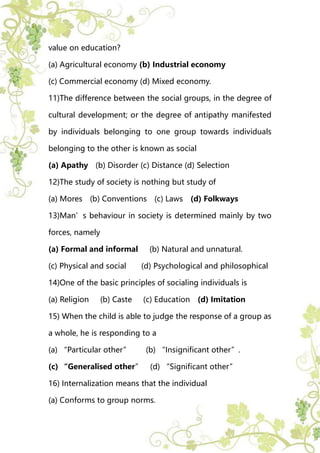 value on education?
(a) Agricultural economy (b) Industrial economy
(c) Commercial economy (d) Mixed economy.
11)The difference between the social groups, in the degree of
cultural development; or the degree of antipathy manifested
by individuals belonging to one group towards individuals
belonging to the other is known as social
(a) Apathy (b) Disorder (c) Distance (d) Selection
12)The study of society is nothing but study of
(a) Mores (b) Conventions (c) Laws (d) Folkways
13)Man’s behaviour in society is determined mainly by two
forces, namely
(a) Formal and informal (b) Natural and unnatural.
(c) Physical and social (d) Psychological and philosophical
14)One of the basic principles of socialing individuals is
(a) Religion (b) Caste (c) Education (d) Imitation
15) When the child is able to judge the response of a group as
a whole, he is responding to a
(a) “Particular other” (b) “Insignificant other”.
(c) “Generalised other” (d) “Significant other”
16) Internalization means that the individual
(a) Conforms to group norms.
 