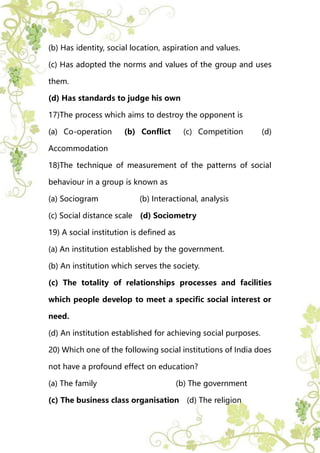 (b) Has identity, social location, aspiration and values.
(c) Has adopted the norms and values of the group and uses
them.
(d) Has standards to judge his own
17)The process which aims to destroy the opponent is
(a) Co-operation (b) Conflict (c) Competition (d)
Accommodation
18)The technique of measurement of the patterns of social
behaviour in a group is known as
(a) Sociogram (b) Interactional, analysis
(c) Social distance scale (d) Sociometry
19) A social institution is defined as
(a) An institution established by the government.
(b) An institution which serves the society.
(c) The totality of relationships processes and facilities
which people develop to meet a specific social interest or
need.
(d) An institution established for achieving social purposes.
20) Which one of the following social institutions of India does
not have a profound effect on education?
(a) The family (b) The government
(c) The business class organisation (d) The religion
 