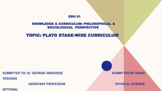EDU 01
KNOWLEDGE & CURRICULUM: PHILOSOPHICAL &
SOCIOLOGICAL PERSPECTIVE
TOPIC: PLATO STAGE-WISE CURRICULUM
SUBMITTED TO: Dr. GEORGE VARGHESE SUBMITTED BY:SAINO
YESUDAS
ASSISTANT PROFESSOR PHYSICAL SCIENCE
OPTIONAL
 