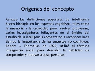 Orígenes del concepto
Aunque las definiciones populares de inteligencia
hacen hincapié en los aspectos cognitivos, tales como
la memoria y la capacidad para resolver problemas,
varios investigadores influyentes en el ámbito del
estudio de la inteligencia comenzaron a reconocer hace
tiempo la importancia de los aspectos no cognitivos.
Robert L. Thorndike, en 1920, utilizó el término
inteligencia social para describir la habilidad de
comprender y motivar a otras personas.
 