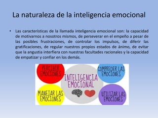 La naturaleza de la inteligencia emocional
• Las características de la llamada inteligencia emocional son: la capacidad
de motivarnos a nosotros mismos, de perseverar en el empeño a pesar de
las posibles frustraciones, de controlar los impulsos, de diferir las
gratificaciones, de regular nuestros propios estados de ánimo, de evitar
que la angustia interfiera con nuestras facultades racionales y la capacidad
de empatizar y confiar en los demás.
 