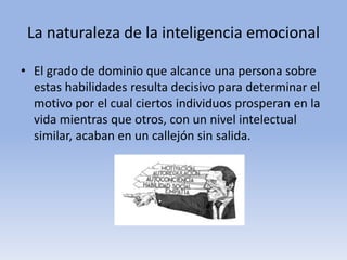 La naturaleza de la inteligencia emocional
• El grado de dominio que alcance una persona sobre
estas habilidades resulta decisivo para determinar el
motivo por el cual ciertos individuos prosperan en la
vida mientras que otros, con un nivel intelectual
similar, acaban en un callejón sin salida.
 
