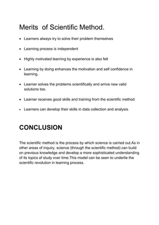 Merits of Scientific Method.
 Learners always try to solve their problem themselves
 Learning process is independent
 Highly motivated learning by experience is also felt
 Learning by doing enhances the motivation and self confidence in
learning.
 Learner solves the problems scientifically and arrive new valid
solutions too.
 Learner receives good skills and training from the scientific method
 Learners can develop their skills in data collection and analysis.
CONCLUSION
The scientific method is the process by which science is carried out.As in
other areas of inquiry, science (through the scientific method) can build
on previous knowledge and develop a more sophisticated understanding
of its topics of study over time.This model can be seen to underlie the
scientific revolution in learning process.
 