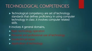 TECHNOLOGICAL COMPETENCIES
 Technological competency are set of technology
standards that defines proficiency in using computer
technology in class .it involves computer related
skills.
It involves 4 general domains,
 Basic technology operation
 Personal and professional use of technology
 Social,ethical issues
 Application of technology
 