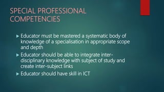 SPECIAL PROFESSIONAL
COMPETENCIES
 Educator must be mastered a systematic body of
knowledge of a specialisation in appropriate scope
and depth
 Educator should be able to integrate inter-
disciplinary knowledge with subject of study and
create inter-subject links
 Educator should have skill in ICT
 