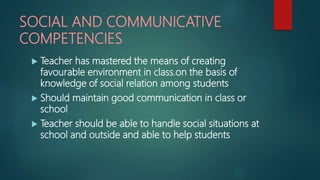 SOCIAL AND COMMUNICATIVE
COMPETENCIES
 Teacher has mastered the means of creating
favourable environment in class.on the basis of
knowledge of social relation among students
 Should maintain good communication in class or
school
 Teacher should be able to handle social situations at
school and outside and able to help students
 