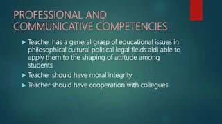 PROFESSIONAL AND
COMMUNICATIVE COMPETENCIES
 Teacher has a general grasp of educational issues in
philosophical cultural political legal fields.aldi able to
apply them to the shaping of attitude among
students
 Teacher should have moral integrity
 Teacher should have cooperation with collegues
 