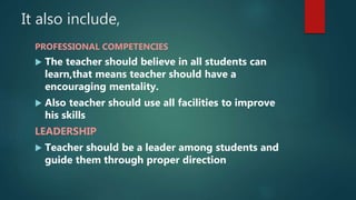 It also include,
PROFESSIONAL COMPETENCIES
 The teacher should believe in all students can
learn,that means teacher should have a
encouraging mentality.
 Also teacher should use all facilities to improve
his skills
LEADERSHIP
 Teacher should be a leader among students and
guide them through proper direction
 