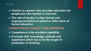 TEACHER
 Teacher is a person who provides education for
people,one who teaches or instructs
 The role of teacher is often formal and
ongoing.carriedout at school or other place of
formal education
COMPETENCIES-CONCEPT AND DEFINITION
 Competence is the excellent capability
 It include skill, knowledge, attitude and
experience.which has to be the target of
profession of teaching
 