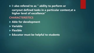  It also refered to as “ ability to perform or
carryout defined tasks in a particular context,at a
higher level of excellence”
CHARACTERISTICS
 Able for development
 Variable
 Flexible
 Educator must be helpful to students
 