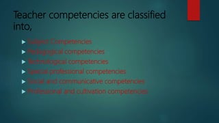 Teacher competencies are classified
into,
 Subject Competencies
 Pedagogical competencies
 Technological competencies
 Special professional competencies
 Social and communicative competencies
 Professional and cultivation competencies
 