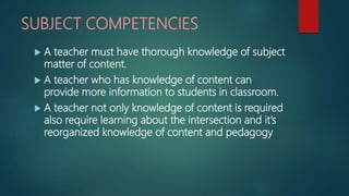 SUBJECT COMPETENCIES
 A teacher must have thorough knowledge of subject
matter of content.
 A teacher who has knowledge of content can
provide more information to students in classroom.
 A teacher not only knowledge of content is required
also require learning about the intersection and it’s
reorganized knowledge of content and pedagogy
 