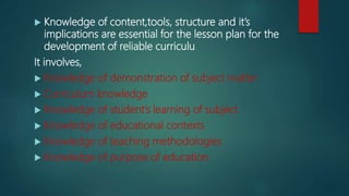  Knowledge of content,tools, structure and it’s
implications are essential for the lesson plan for the
development of reliable curriculu
It involves,
 Knowledge of demonstration of subject matter
 Curriculum knowledge
 Knowledge of student’s learning of subject
 Knowledge of educational contexts
 Knowledge of teaching methodologies
 Knowledge of purpose of education
 