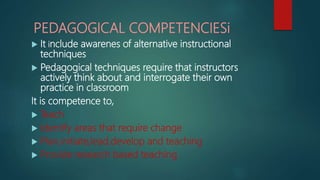 PEDAGOGICAL COMPETENCIESi
 It include awarenes of alternative instructional
techniques
 Pedagogical techniques require that instructors
actively think about and interrogate their own
practice in classroom
It is competence to,
 Teach
 Identify areas that require change
 Plan,initiate,lead,develop and teaching
 Provide research based teaching
 