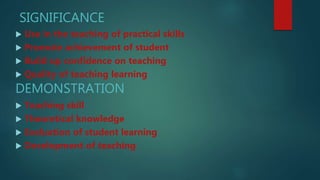 SIGNIFICANCE
 Use in the teaching of practical skills
 Promote achievement of student
 Build up confidence on teaching
 Quality of teaching learning
DEMONSTRATION
 Teaching skill
 Theoretical knowledge
 Evaluation of student learning
 Development of teaching
 