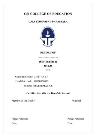 CSI COLLEGE OF EDUCATION
L.M.S COMPOUND PARASSALA
RECORD OF
…………………..
(SEMESTER-1)
2020-22
EDU 01
Candidate Name :JIHITHA J P
Candidate Code :18020351006
Subject :MATHEMATICS
Certified that this is a Bonafide Record
Member of the faculty Principal
Place: Parassala Place: Parassala
Date: Date:
 