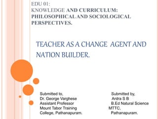 EDU 01:
KNOWLEDGE AND CURRICULUM:
PHILOSOPHICALAND SOCIOLOGICAL
PERSPECTIVES.
TEACHER AS A CHANGE AGENT AND
NATION BUILDER.
Submitted to, Submitted by,
Dr. George Varghese Ardra S B
Assistant Professor B.Ed Natural Science
Mount Tabor Training MTTC,
College, Pathanapuram. Pathanapuram.
 