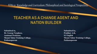 EDU 01 Knowledge and Curriculum: Philosophical and Sociological Perspectives.
TEACHER AS A CHANGE AGENT AND
NATION BUILDER
Submitted to,
Dr. George Varghese,
Assistant Professor,
Mount Tabor Training College,
Pathanapuram
Submitted by,
Prabhav A.K,
S1 English
Mount Tabor Training College,
Pathanapuram
 
